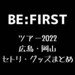 BE:FIRST(ビーファースト)全国ツアー2022広島・岡山セトリ・グッズまとめ