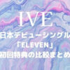 IVE(アイブ)日本デビューシングル「ELEVEN」初回特典の比較まとめ