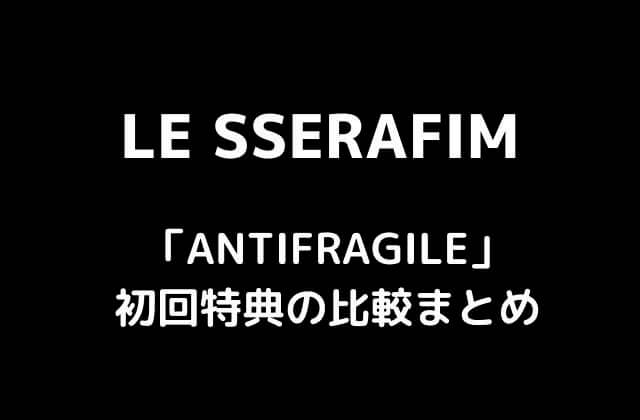 LE SSERAFIM(ルセラフィム)ミニアルバム「ANTIFRAGILE」初回特典の比較まとめ
