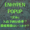 ENHYPEN(エナイプン)ポップアップ「定め」の入店予約は必要？