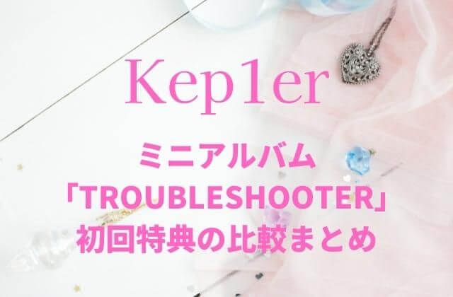 Kep1er(ケプラー)ミニアルバム「TROUBLESHOOTER」初回特典の比較まとめ