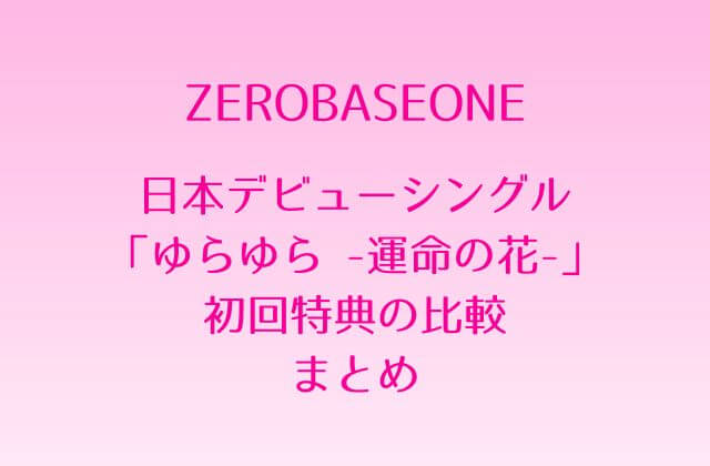 ZB1(ゼベワン)日本デビューシングル「ゆらゆら -運命の花-」初回特典の比較まとめ