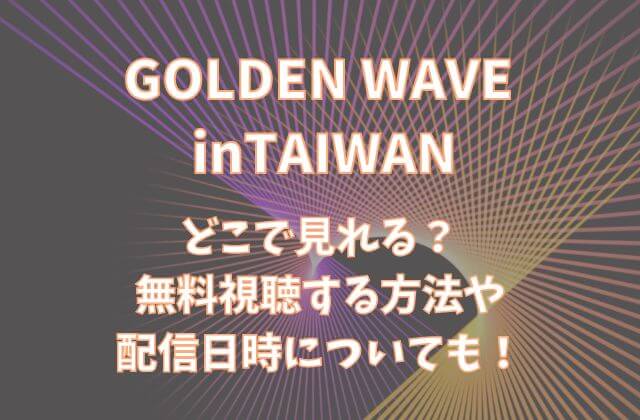 【GOLDEN WAVE台湾】はどこで見れる？無料視聴する方法や配信日時についても！